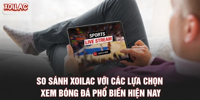 So sánh Xoilac với các lựa chọn xem bóng đá phổ biến hiện nay